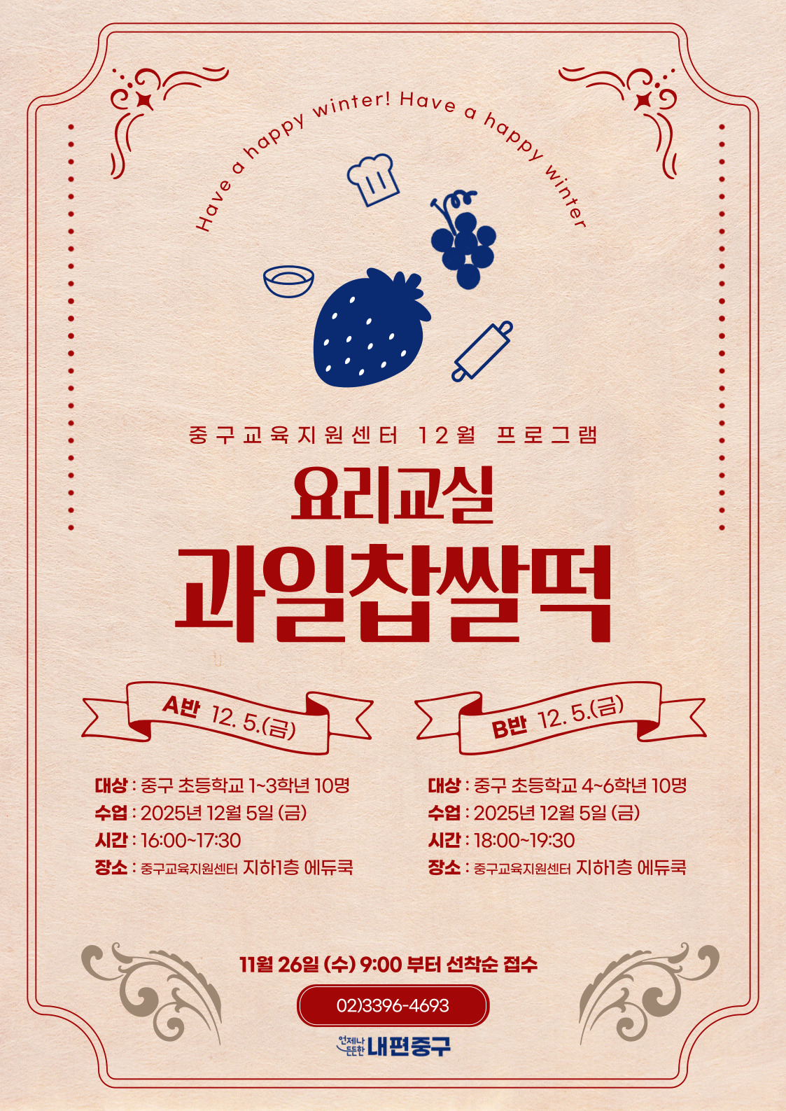 inter! Have a happy w  happy  Have  중구교육지원센터 12월 프로그램  요리교실  과일찹쌀떡  A반 12.5.(금)  B반 12.5.(금)  대상 : 중구 초등학교 1~3학년 10명  대상 : 중구 초등학교 4~6학년 10명  수업 : 2025년 12월 5일 (금)  수업 : 2025년 12월 5일 (금)  시간 : 16:00~17:30  시간 : 18:00~19:30  장소 : 중구교육지원센터 지하1층 에듀쿡  장소 : 중구교육지원센터 지하1층 에듀쿡  11월 26일 (수) 9:00 부터 선착순 접수 02)3396-4693 난내편중구