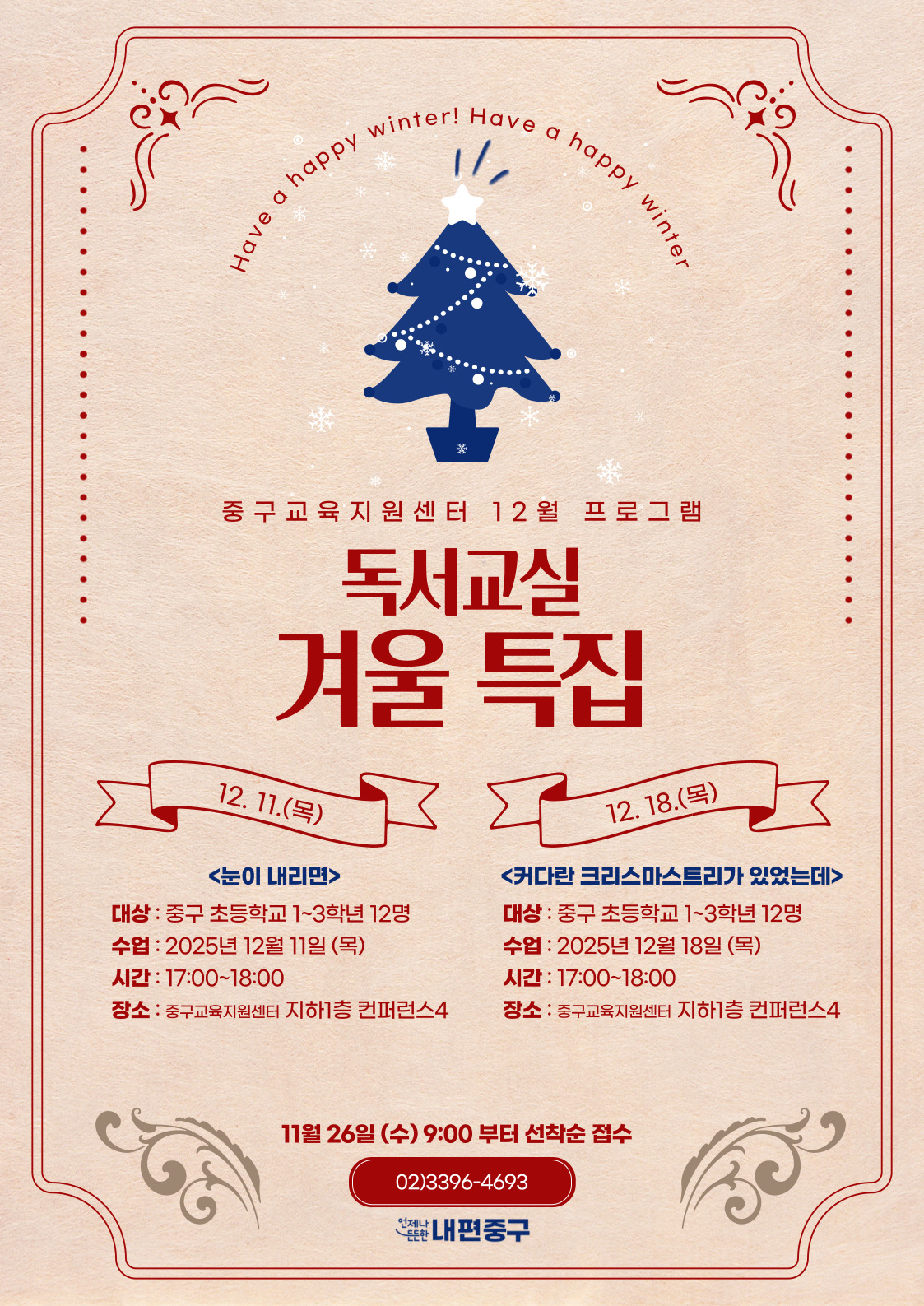 Have a happy  happy  Have a h  중구교육지원센터 12월 프로그램  독서교실  겨울 특집  12. 11.(목)  12. 18.(목)  <눈이 내리면>  <커다란 크리스마스트리가 있었는데>  대상 : 중구 초등학교 1~3학년 12명  대상 : 중구 초등학교 1~3학년 12명  수업 : 2025년 12월 11일 (목)  수업 : 2025년 12월 18일 (목)  시간 : 17:00~18:00  시간 : 17:00~18:00  장소 : 중구교육지원센터 지하1층 컨퍼런스4  장소 : 중구교육지원센터 지하1층 컨퍼런스4  11월 26일 (수) 9:00 부터 선착순 접수 02)3396-4693 •겠난 내편중구