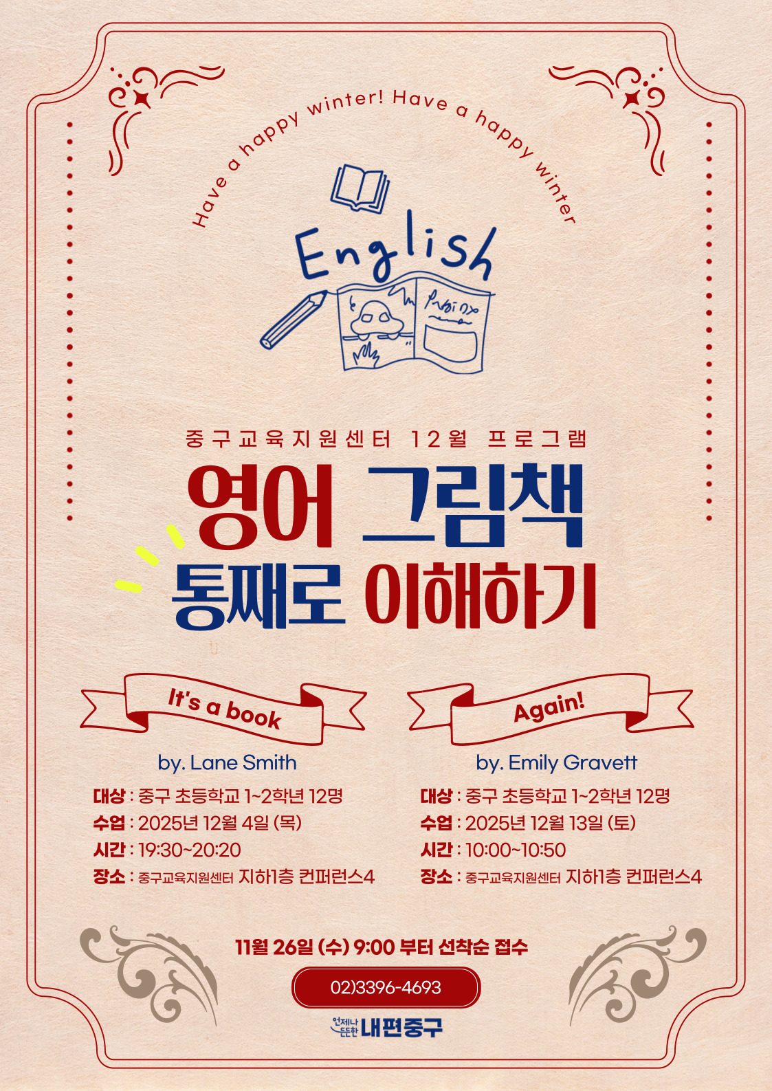 ter! Have a  happy  happy  y winter  Have a  Eng  lish  중구교육지원센터 12월 프로그램  영어 그림책 통째로 이해하기  It's a book  Again!  by. Lane Smith  by. Emily Gravett  대상 : 중구 초등학교 1~2학년 12명  대상 : 중구 초등학교 1~2학년 12명  수업 : 2025년 12월 4일 (목)  수업 : 2025년 12월 13일 (토)  시간 : 19:30~20:20  시간 : 10:00~10:50  장소 : 중구교육지원센터 지하1층 컨퍼런스4  장소 : 중구교육지원센터 지하1층 컨퍼런스4  11월 26일 (수) 9:00 부터 선착순 접수 02)3396-4693 난내편중구