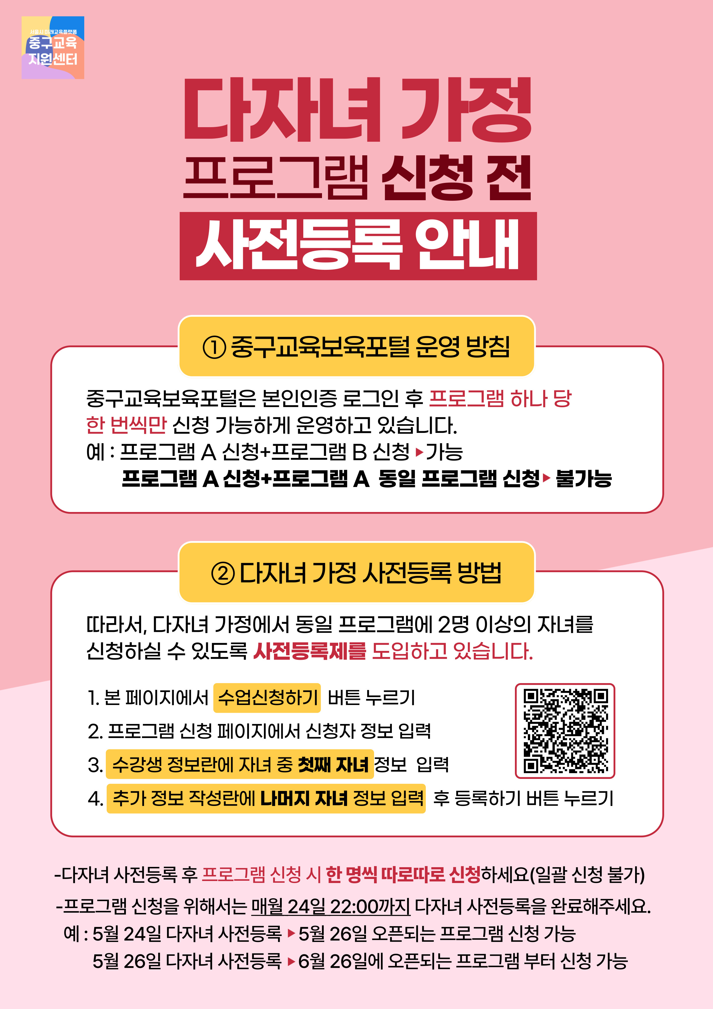 다자녀 가정 프로그램 신청 전 사전등록 안내  1 중구교육보육포털 운영 방침  중구교육보육포털은 본인인증 로그인 후 프로그램 하나 당 한 번씩만 신청 가능하게 운영하고 있습니다. 예 : 프로그램 A 신청+프로그램 B 신청 ▶가능 프로그램 A 신청+프로그램 A 동일 프로그램 신청▶ 불가능  2 다자녀 가정 사전등록 방법  따라서, 다자녀 가정에서 동일 프로그램에 2명 이상의 자녀를 신청하실 수 있도록 사전등록제를 도입하고 있습니다.  1. 본 페이지에서 수업신청하기 버튼 누르기 2. 프로그램 신청 페이지에서 신청자 정보 입력 3. 수강생 정보란에 자녀 중 첫째 자녀 정보 입력 4. 추가 정보 작성란에 나머지 자녀 정보 입력 후 등록하기 버튼 누르기  -다자녀 사전등록 후 프로그램 신청 시 한 명씩 따로따로 신청하세요(일괄 신청 불가) -프로그램 신청을 위해서는 매월 24일 22:00까지 다자녀 사전등록을 완료해주세요. 예 : 5월 24일 다자녀 사전등록 ▶ 5월 26일 오픈되는 프로그램 신청 가능 5월 26일 다자녀 사전등록 ▶6월 26일에 오픈되는 프로그램 부터 신청 가능