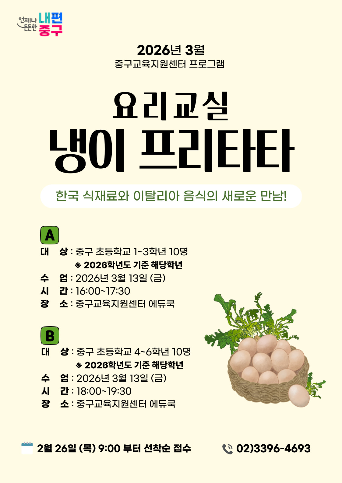 언제나 든든한 내편 중구  2026년 3월 중구교육지원센터 프로그램  요리교실  냉이 프리타타  한국 식재료와 이탈리아 음식의 새로운 만남!  A 대 상 : 중구 초등학교 1~3학년 10명 ※ 2026학년도 기준 해당학년 수 업 : 2026년 3월 13일 (금) 시 간 : 16:00~17:30 장 소 : 중구교육지원센터 에듀쿡  B 대 상 : 중구 초등학교 4~6학년 10명 ※ 2026학년도 기준 해당학년 수 업 : 2026년 3월 13일 (금) 시 간: 18:00~19:30 장 소 : 중구교육지원센터 에듀쿡  2월 26일 (목) 9:00 부터 선착순 접수  02)3396-4693