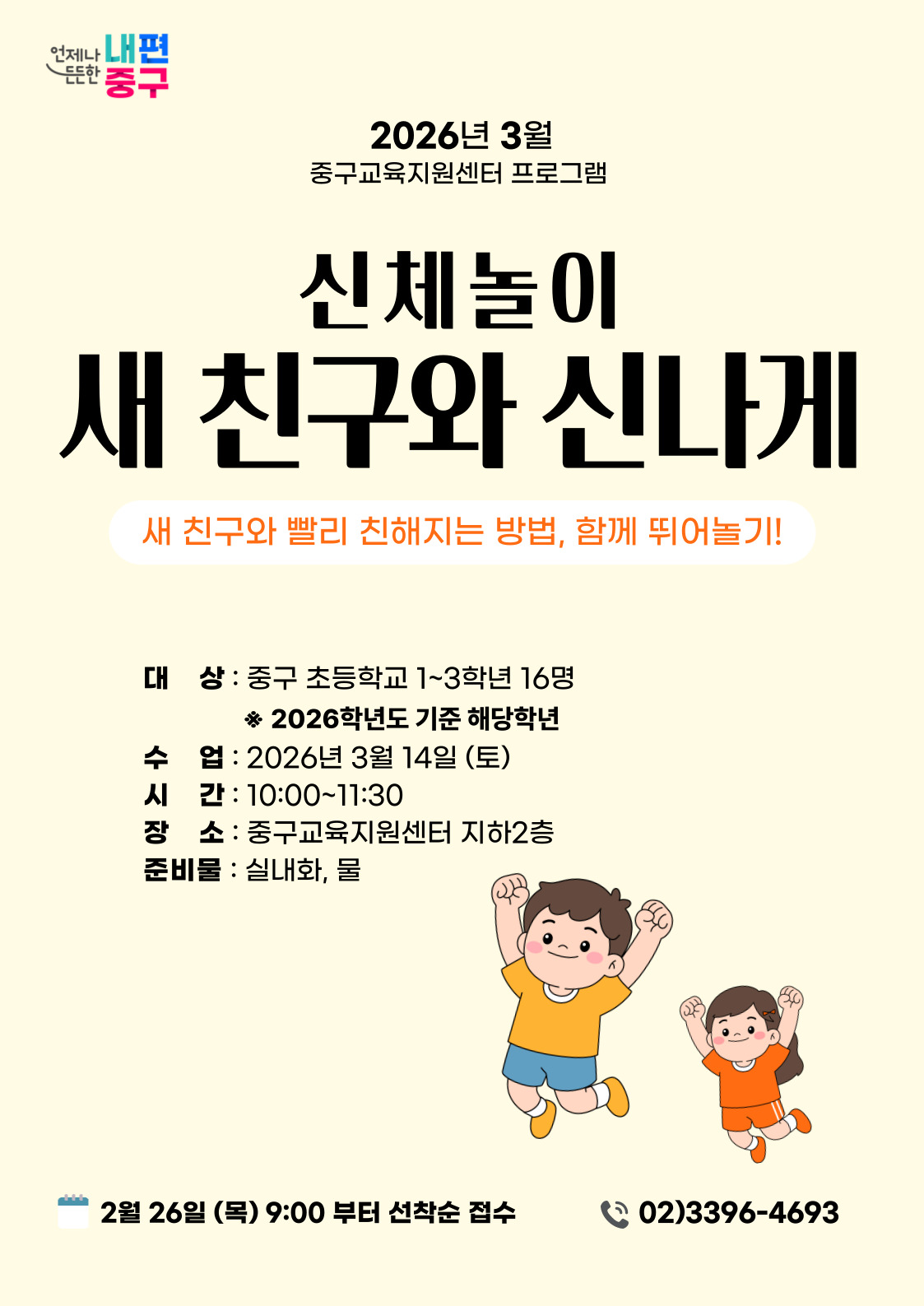 언제나 든든한 내편 중구  2026년 3월 중구교육지원센터 프로그램  신체놀이  새 친구와 신나게  새 친구와 빨리 친해지는 방법, 함께 뛰어놀기!  대 상 : 중구 초등학교 1~3학년 16명 ※ 2026학년도 기준 해당학년 수 업 : 2026년 3월 14일 (토) 시 간 : 10:00~11:30 장 소 : 중구교육지원센터 지하2층 준비물 : 실내화, 물  2월 26일 (목) 9:00 부터 선착순 접수  02)3396-4693