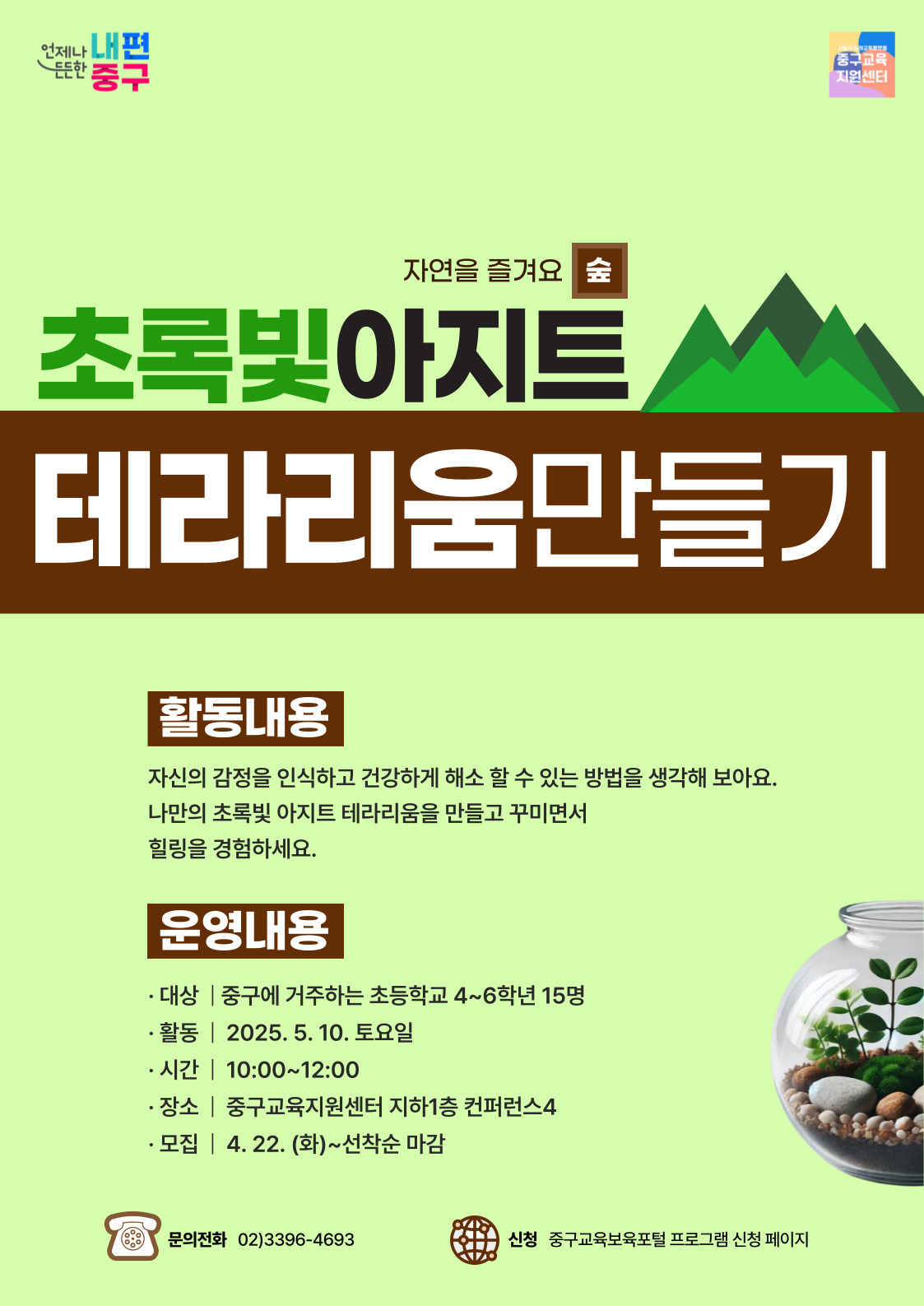 자연을 즐겨요 숲 초록빛아지트 테라리움만들기 활동내용 자신의 감정을 인식하고 건강하게 해소 할 수 있는 방법을 생각해 보아요. 나만의 초록빛 아지트 테라리움을 만들고 꾸미면서 힐링을 경험하세요. 운영내용 대상 중구에 거주하는 초등학교 4~6학년 15명 활동 2025. 5. 10. 토요일 시간 10:00~12:00 장소 중구교육지원센터 지하1층 컨퍼런스4 모집 4. 22.(화)~선착순마감,,