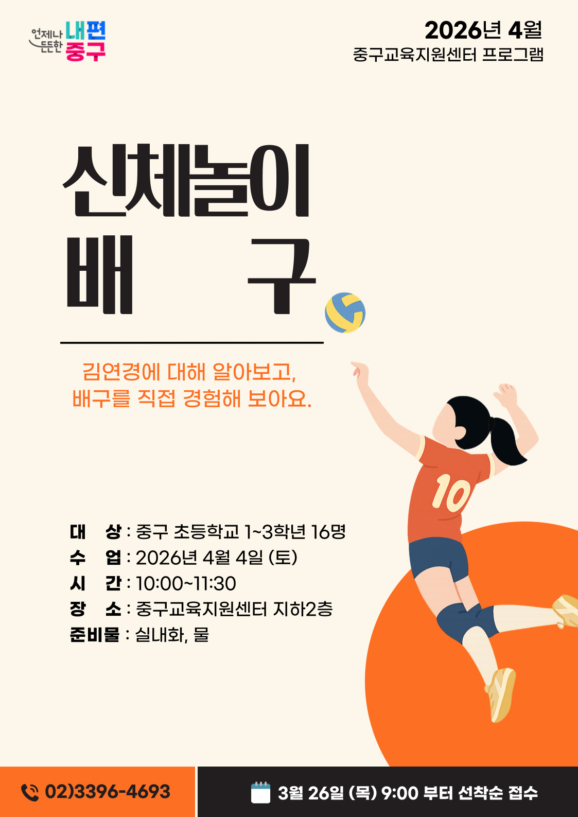 언제나 내편  2026년 4월  든든한  중구  중구교육지원센터 프로그램  신체놀이 배 구  김연경에 대해 알아보고, 배구를 직접 경험해 보아요.  10  대 상 : 중구 초등학교 1~3학년 16명 수 업 : 2026년 4월 4일 (토) 시 간 : 10:00~11:30 장 소 : 중구교육지원센터 지하2층 준비물 : 실내화, 물  02)3396-4693  3월 26일 (목) 9:00 부터 선착순 접수