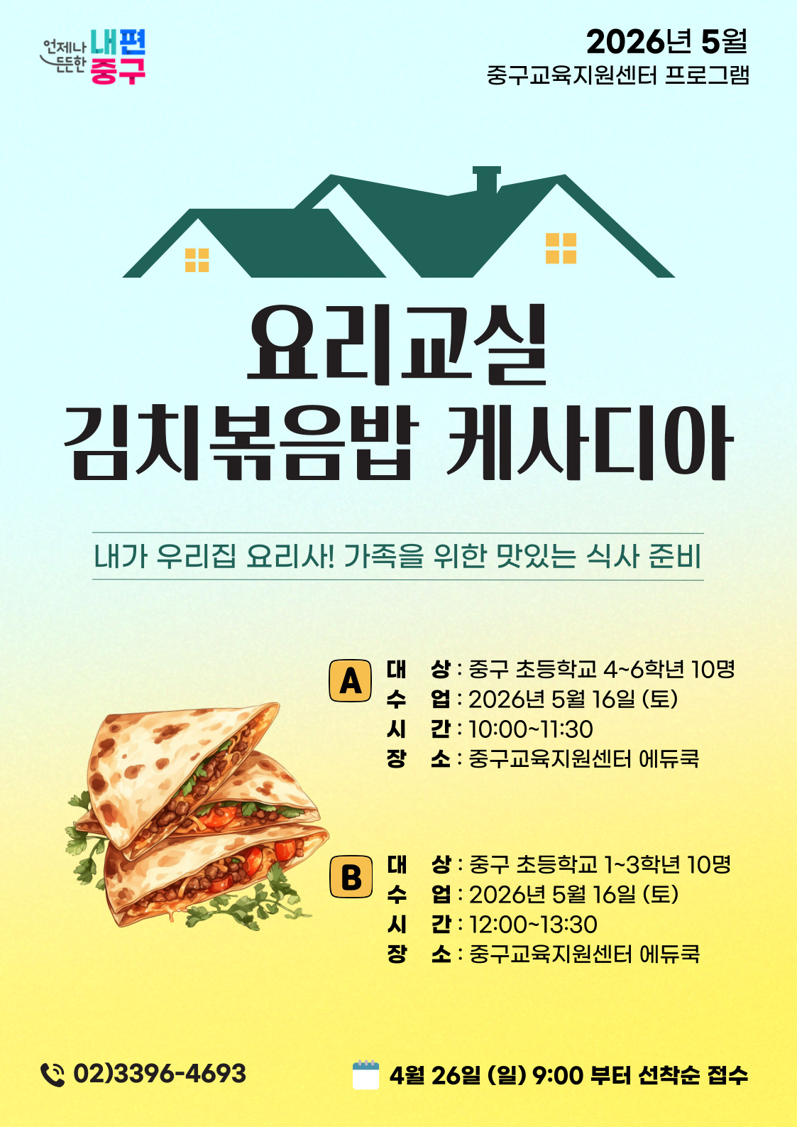 2026년 5월 중구교육지원센터 프로그램  언제나 내편 든한 중구  요리교실 김치볶음밥 케사디아 내가 우리집 요리사! 가족을 위한 맛있는 식사 준비  A  대 상 : 중구 초등학교 4~6학년 10명 수 업 : 2026년 5월 16일 (토) 시 간 : 10:00~11:30 소 : 중구교육지원센터 에듀쿡  B  대 상 : 중구 초등학교 1~3학년 10명 수 업 : 2026년 5월 16일 (토) 시 간 : 12:00~13:30 장 소 : 중구교육지원센터 에듀쿡  02)3396-4693  4월 26일 (일) 9:00 부터 선착순 접수