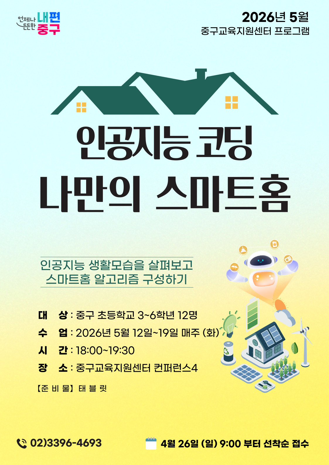 2026년 5월 중구교육지원센터 프로그램  언제나 내편 중구  인공지능 코딩 나만의 스마트홈  인공지능 생활모습을 살펴보고 스마트홈 알고리즘 구성하기  대 상 : 중구 초등학교 3~6학년 12명 수 업 : 2026년 5월 12일~19일 매주 (화) 시 간 : 18:00~19:30 장 소 : 중구교육지원센터 컨퍼런스4  【준 비물】 태블 릿  (2 02)3396-4693  4월 26일 (일) 9:00 부터 선착순 접수