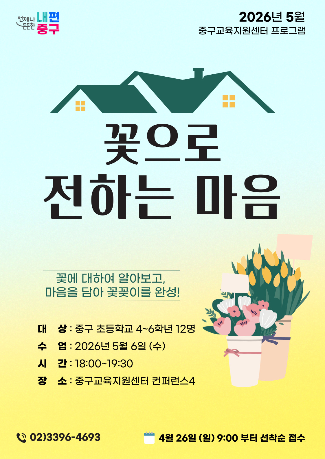 든든한  언제나 내편 중구  2026년 5월 중구교육지원센터 프로그램  꽃으로 전하는 마음  꽃에 대하여 알아보고, 마음을 담아 꽃꽂이를 완성!  대 상 : 중구 초등학교 4~6학년 12명 수 업 : 2026년 5월 6일 (수) 시 간 : 18:00~19:30 장 소 : 중구교육지원센터 컨퍼런스4  ( 02)3396-4693  4월 26일 (일) 9:00 부터 선착순 접수