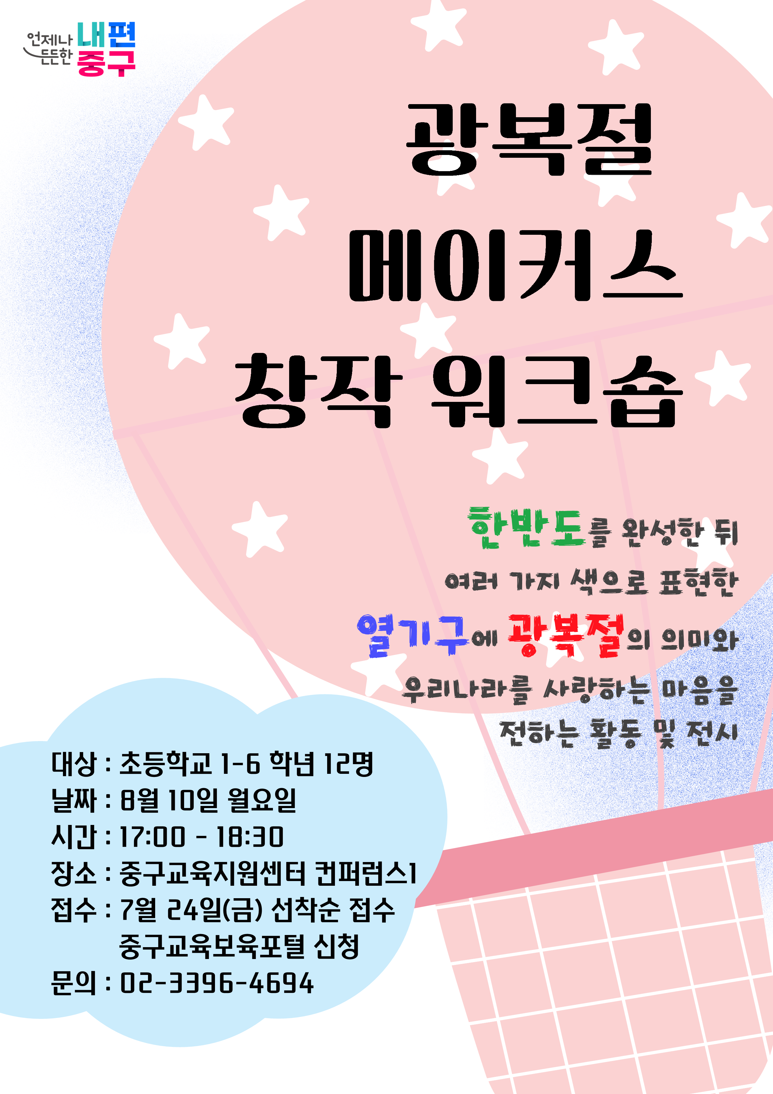 언제나 내편 든든한  '중구  광복절 메이거스 창작 워크습  한반도를 완성한 뒤 여러 가지 색으로 표현한  열기구에광복절의의미와  우리나라를 사랑하는 마음을  대상 : 초등학교 1-6 학년 12명  전하는 활동 및 전시  날짜 : 日월 10일 월요일 시간 : 17:00 - 18:30 장소 : 중구교육지원센터 컨퍼런스1 접수 : 7월 24일(금) 선착순 접수 중구교육보육포털 신청 문의 : 02-3396-4694