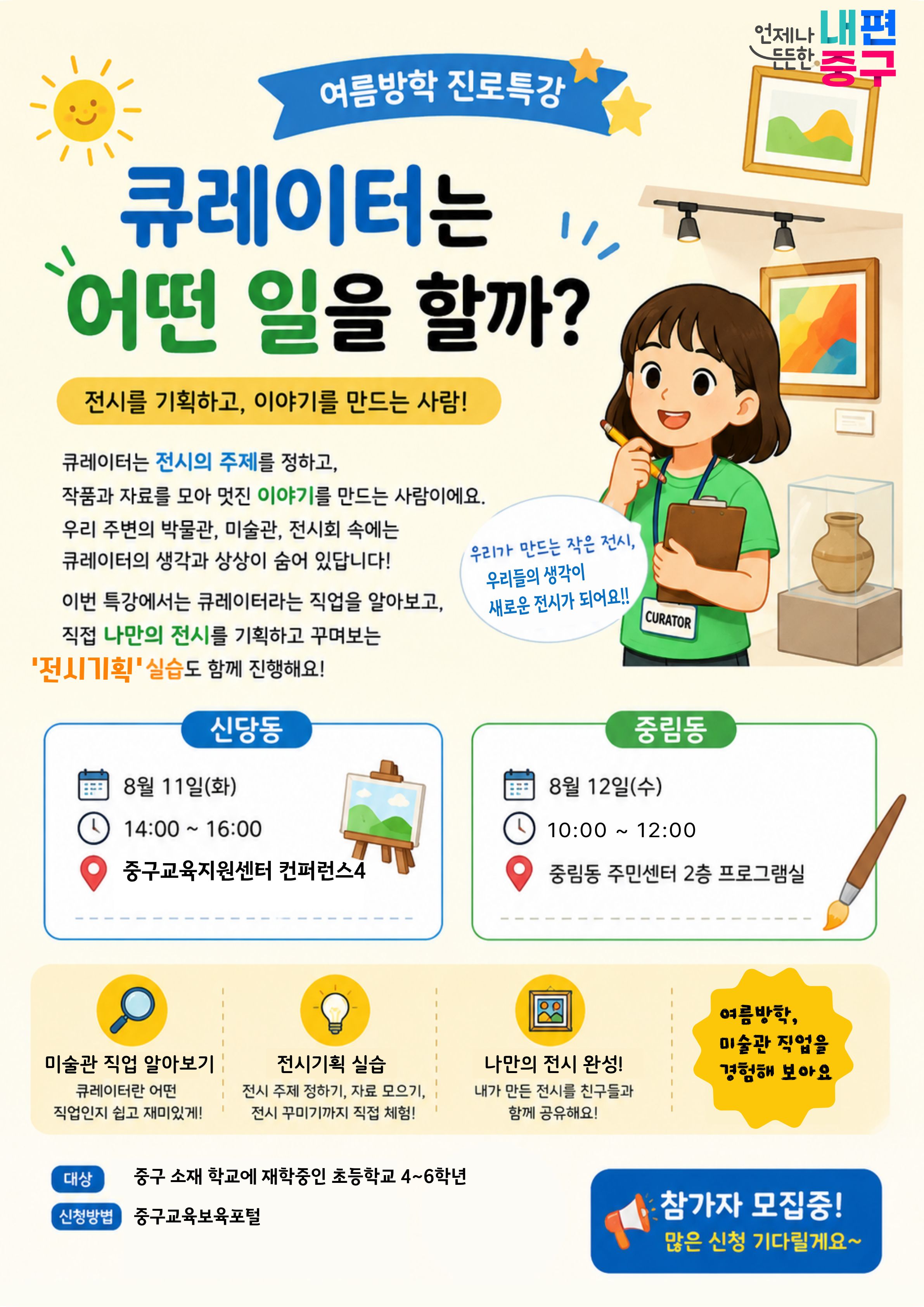 여름방학 진로특강  큐레이터는 어떤 일을 할까? 전시를 기획하고, 이야기를 만드는 사람!  큐레이터는 전시의 주제를 정하고, 작품과 자료를 모아 멋진 이야기를 만드는 사람이에요. 우리 주변의 박물관, 미술관, 전시회 속에는 큐레이터의 생각과 상상이 숨어 있답니다! 이번 특강에서는 큐레이터라는 직업을 알아보고, 직접 나만의 전시를 기획하고 꾸며보는 '전시기획'실습도 함께 진행해요!  신당동 8월 11일(화)  14:00 ~ 16:00  중구교육지원센터 컨퍼런스4  언제나 내편 드드한 중구  우리가 만드는 작은 전시, 우리들의 생각이 새로운 전시가 되어요 !!  CURATOR  중림동  8월 12일(수)  14:00 ~ 16:00  중림동 주민센터 2층 프로그램실  나만의 전시 완성! 내가 만든 전시를 친구들과 함께 공유해요!  미술관 직업 알아보기 큐레이터란 어떤 직업인지 쉽고 재미있게!  전시기획 실습 전시 주제 정하기, 자료 모으기, 전시 꾸미기까지 직접 체험!  여름방학, 미술관 직업을 경험해 보아요  대상  신청방볍  중구 소재 학교에 재학중인 초등학교 4~6학년  중구교육보육포털  참가자 모집중! 많은 신청 기다릴게요~