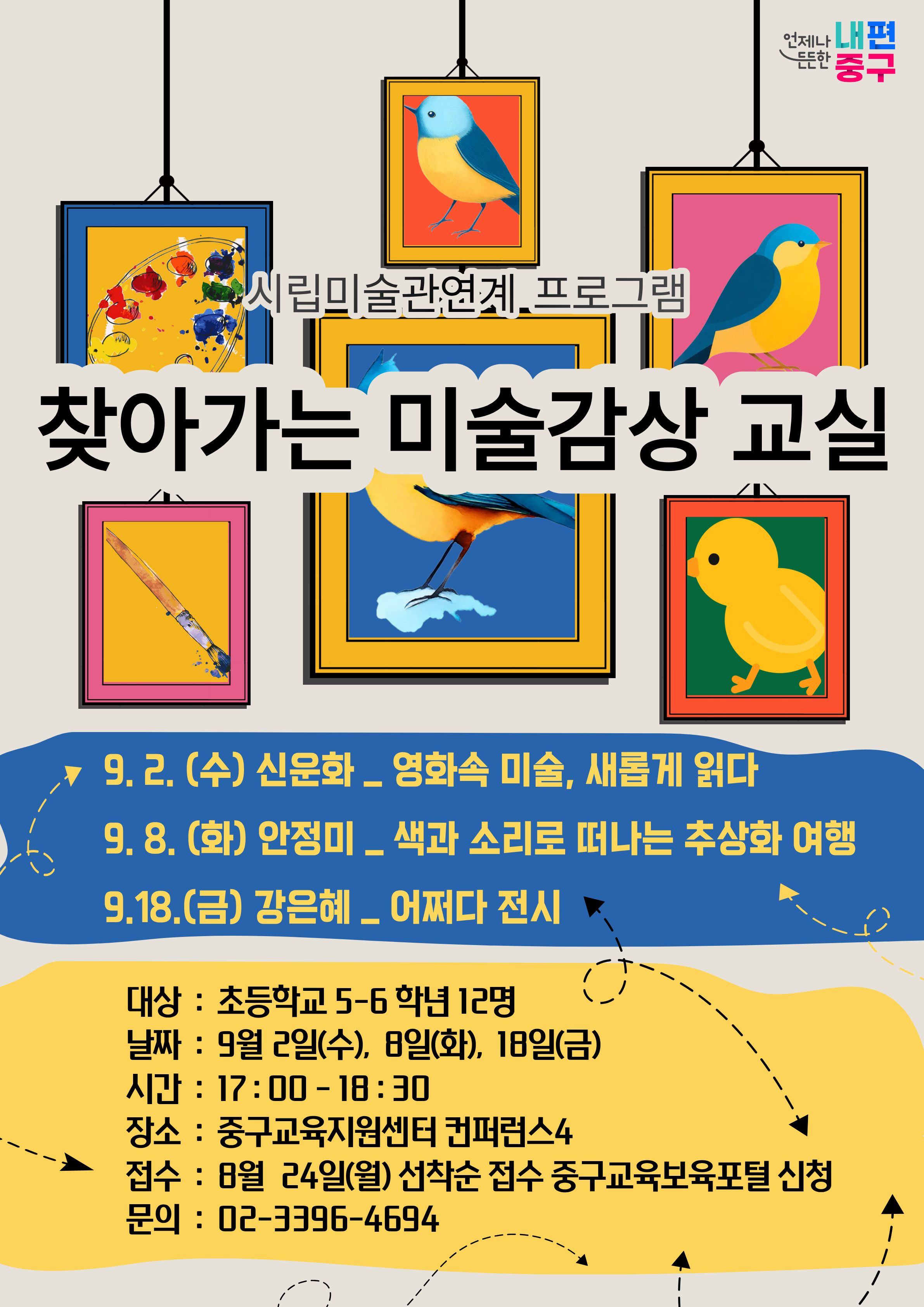 언제나 내편 중구  시립미술관연계.프로그램  찾아가는 미술감상 교실  9. 2. (수) 신운화 _ 영화속 미술, 새롭게 읽다 9.8. (화) 안정미 _ 색과 소리로 떠나는 추상화 여행 9.18.(금) 강은혜 _ 어쩌다 전시  대상 : 초등학교 5-6 학년 12명 날짜 : 9월 2일(수), 8일(화), 18일(금) 시간 : 17:00-18:30 장소 : 중구교육지원센터 컨퍼런스4 접수 : 8월 24일(월) 선착순 접수 중구교육보육포털 신청 문의 : 02-3396-4694