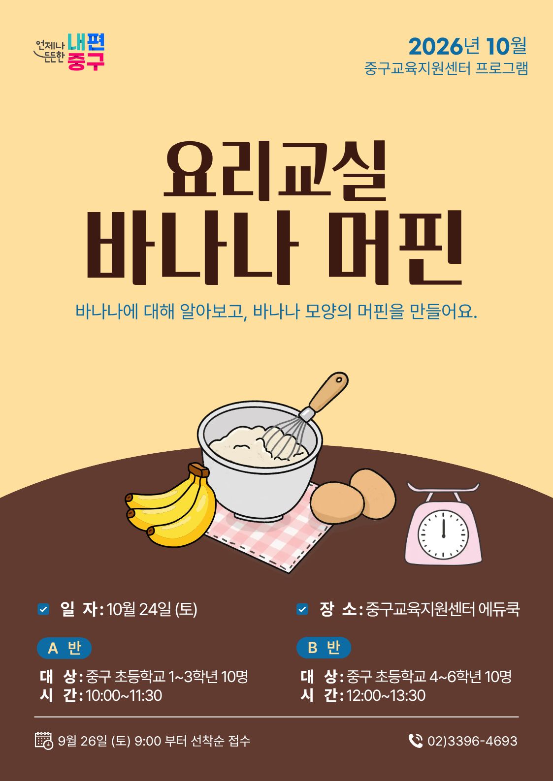 언저나 내편  든한 중구  2026년 10월 중구교육지원센터 프로그램  요리교실 바나나 머핀  바나나에 대해 알아보고, 바나나 모양의 머핀을 만들어요.  ☑ 일 자: 10월 24일 (토)  장 소: 중구교육지원센터 에듀쿡  A 반  B 반  대 상: 중구 초등학교 1~3학년 10명  대 상: 중구 초등학교 4~6학년 10명  시 간: 10:00~11:30  시 간:12:00~13:30  9월 26일 (토) 9:00 부터 선착순 접수  (202)3396-4693