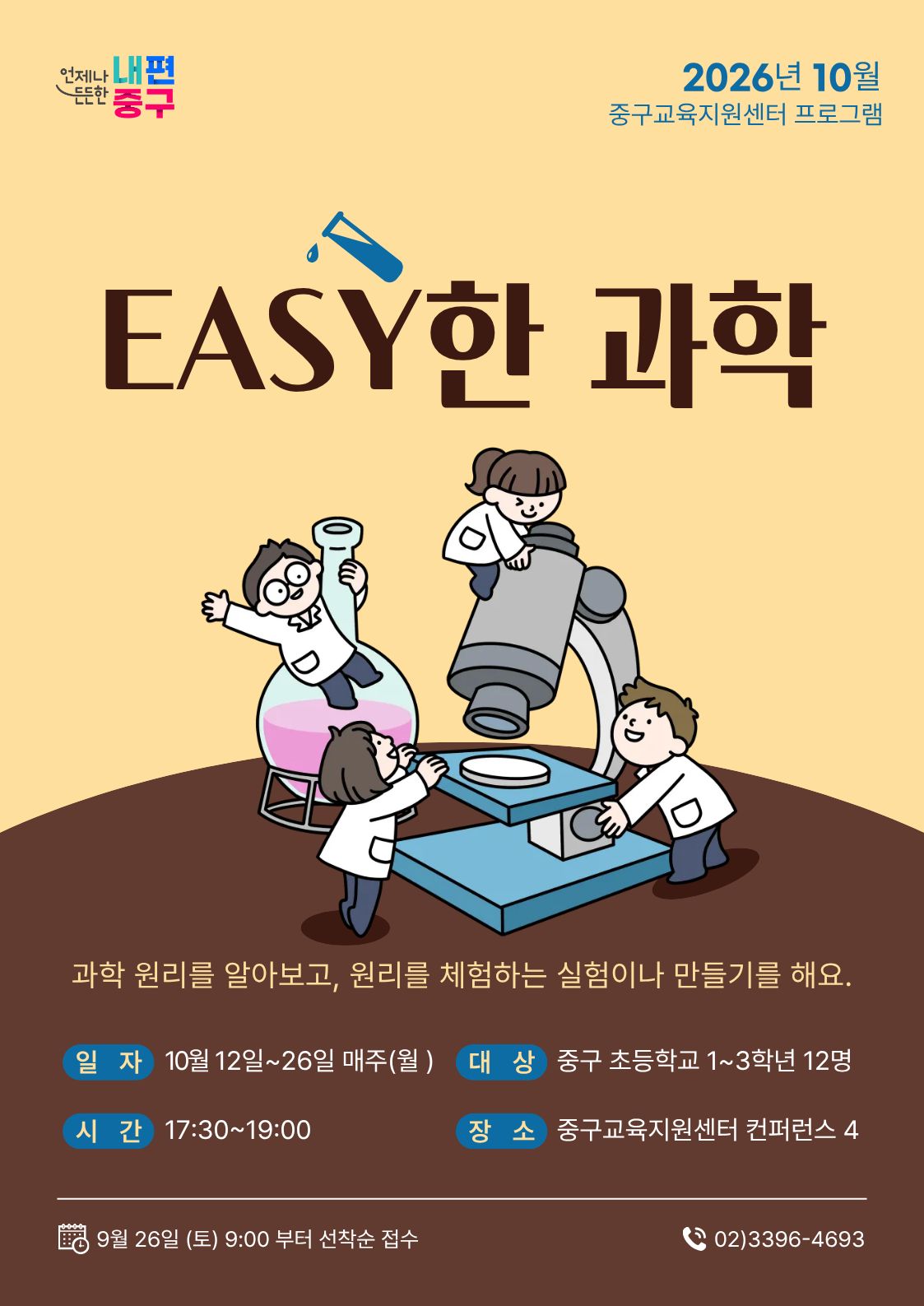 언제나 내편  2026년 10월  든든한 '중구  중구교육지원센터 프로그램  EASY한 과학  과학 원리를 알아보고, 원리를 체험하는 실험이나 만들기를 해요. 일 자 10월 12일~26일 매주(월)  대 상 중구 초등학교 1~3학년 12명  시 간 17:30~19:00  장소 중구교육지원센터 컨퍼런스 4  9월 26일 (토) 9:00 부터 선착순 접수  (202)3396-4693