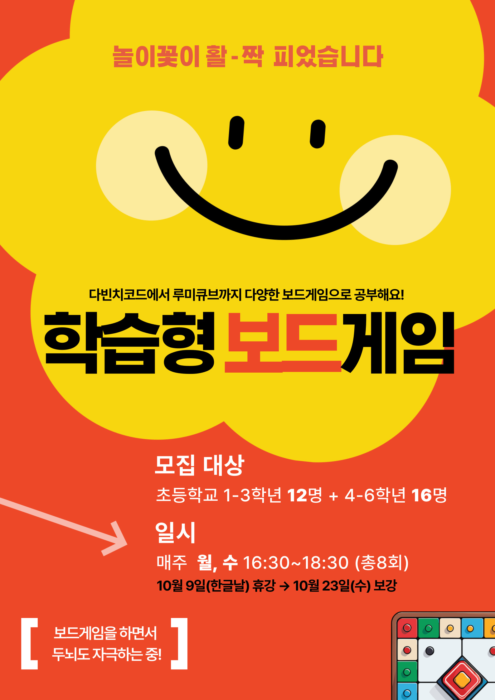 놀이꽃이 활-짝 피었습니다  [  다빈치코드에서 루미큐브까지 다양한 보드게임으로 공부해요! 학습형 보드게임  모집 대상 초등학교 1-3학년 12명 + 4-6학년 16명  일시 매주 월, 수 16:30~18:30 (총8회) 10월 9일(한글날) 휴강 → 10월 23일(수) 보강 보드게임을 하면서 두뇌도 자극하는 중!