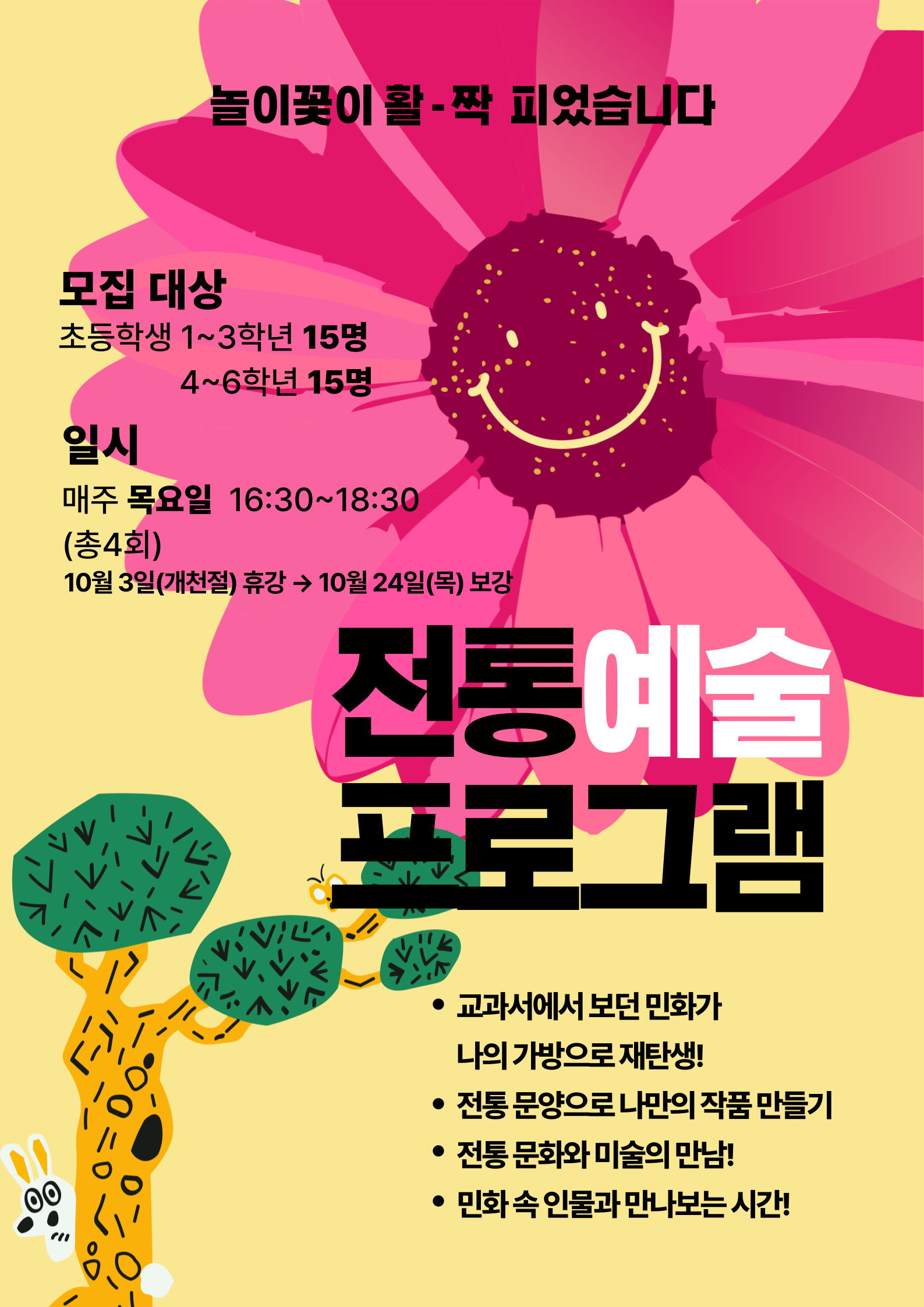 놀이꽃이 활-짝 피었습니다  모집 대상 초등학생 1~3학년 15명 4~6학년 15명  일시 매주 목요일 16:30~18:30 (총4회) 10월 3일(개천절) 휴강 → 10월 24일(목) 보강 전동예술 프로그램 • 교과서에서 보던 민화가 나의 가방으로 재탄생! • 전통 문양으로 나만의 작품 만들기 • 전통 문화와 미술의 만남! • 민화 속 인물과 만나보는 시간!  기