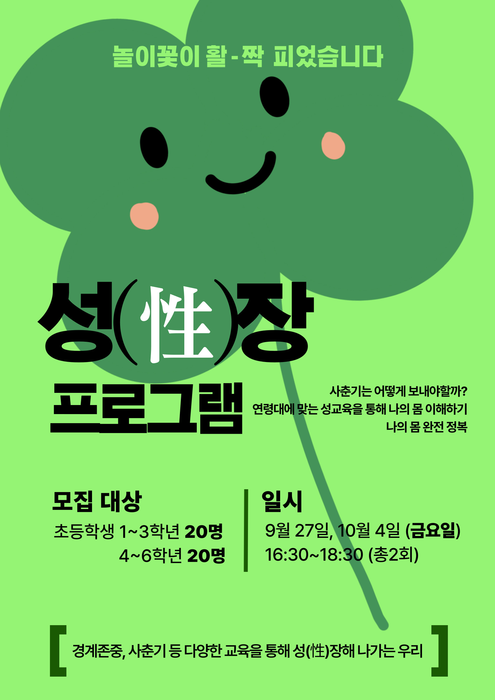 놀이꽃이 활-짝 피었습니다  성(性)장 프로그램  모집 대상 초등학생 1~3학년 20명 4~6학년 20명  사춘기는 어떻게 보내야할까? 연령대에 맞는 성교육을 통해 나의 몸 이해하기 나의 몸 완전 정복  일시 9월 27일, 10월 4일 (금요일) 16:30~18:30 (총2회)  [ 경계존중, 사춘기 등 다양한 교육을 통해 성(性)장해 나가는 우리  ]