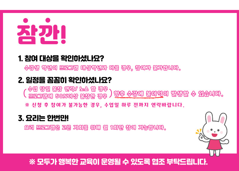 잠깐 1.참여대상을 확인하셨나요? 수강생 학년이 프로그램 대상학년과 다를 경우, 참여가 불가합니다. 2. 일정을 꼼꼼히 확인하셨나요? 수업당일 불참 연락/노쇼 할 경우, 프로그램에 50%이상 불참한 경우 향후 수강에 불이익이 발생할 수 있습니다. 신청 후 참여가 불가능한 경우, 수업일 하루전까지 연락바랍니다. 3. 요리는 한번만! 요리프로그램은 고른 기회를 위해 월 1회만 참여 가능합니다. ※모두가 행복한 교육이 운영될 수 있도록 협조부탁드립니다.
