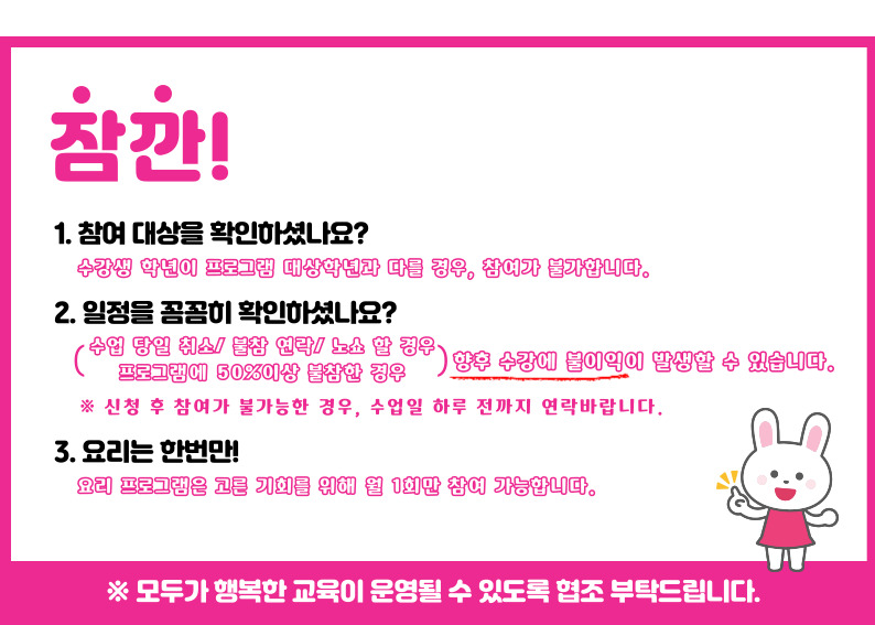 잠깐 1.참여대상을 확인하셨나요? 수강생 학년이 프로그램 대상학년과 다를 경우, 참여가 불가합니다. 2. 일정을 꼼꼼히 확인하셨나요? 수업당일 취소/불참 연락/노쇼 할 경우, 프로그램에 50%이상 불참한 경우 향후 수강에 불이익이 발생할 수 있습니다. 신청 후 참여가 불가능한 경우, 수업일 하루전까지 연락바랍니다. 3. 요리는 한번만! 요리프로그램은 고른 기회를 위해 월 1회만 참여 가능합니다. ※모두가 행복한 교육이 운영될 수 있도록 협조부탁드립니다.