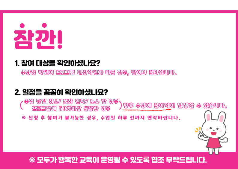 잠깐 1.참여대상을 확인하셨나요? 수강생 학년이 프로그램 대상학년과 다를 경우, 참여가 불가합니다. 2. 일정을 꼼꼼히 확인하셨나요? 수업당일 취소/불참 연락/노쇼 할 경우, 프로그램에 50%이상 불참한 경우 향후 수강에 불이익이 발생할 수 있습니다. 신청 후 참여가 불가능한 경우, 수업일 하루전까지 연락바랍니다. ※모두가 행복한 교육이 운영될 수 있도록 협조부탁드립니다.