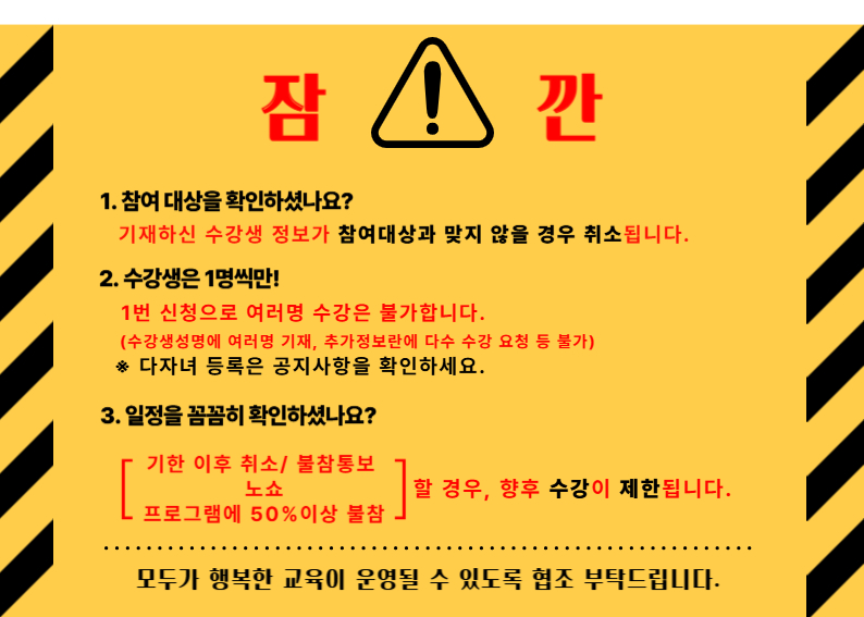 잠!깐1. 참여 대상을 확인하셨나요? 기재하신 수강생 정보가 참여대상과 맞지 않을 경우 취소됩니다. 2. 수강생은 1명씩만! 1번 신청으로 여러명 수강은 불가합니다. (수강생성명에 여러명 기재, 추가정보란에 다수 수강 요청 등 불가) ※ 다자녀 등록은 공지사항을 확인하세요. 3. 일정을 꼼꼼히 확인하셨나요? [기한 이후 취소/ 불참통보 프로그램에 50%이상 불참 노쇼 할 경우, 향후 수강이 제한됩니다. L모두가 행복한 교육이 운영될 수 있도록 협조 부탁드립니다.