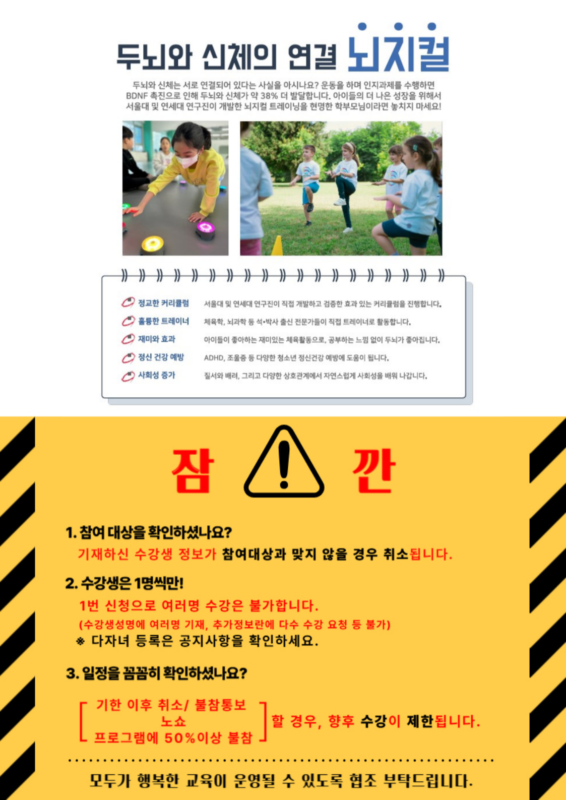 두뇌와 신체의 연결 뇌지컬  두뇌와 신체는 서로 연결되어 있다는 사실을 아시나요? 운동을 하며 인지과제를 수행하면 BDNF 촉진으로 인해 두뇌와 신체가 약 38% 더 발달합니다. 아이들의 더 나은 성장을 위해서 서울대 및 연세대 연구진이 개발한 뇌지컬 트레이닝을 현명한 학부모님이라면 놓치지 마세요!  정교한 커리큘럼  서울대 및 연세대 연구진이 직접 개발하고 검증한 효과 있는 커리률럼을 진행합니다.  C 훌륭한 트레이너  체육학, 뇌과학 등 석·박사 출신 전문가들이 직접 트레이너로 활동합니다.  2 재미와 효과  아이들이 좋아하는 재미있는 체육활동으로, 공부하는 느낌 없이 두뇌가 좋아집니다.  2 정신 건강 예방  ADHD, 조울증 등 다양한 청소년 정신건강 예방에 도움이 됩니다.  2 사회성 증가  질서와 배려, 그리고 다양한 상호관계에서 자연스럽게 사회성을 배워 나갑니다.  잠  !  깐  1. 참여 대상을 확인하셨나요? 기재하신 수강생 정보가 참여대상과 맞지 않을 경우 취소됩니다. 2. 수강생은 1명씩만! 1번 신청으로 여러명 수강은 불가합니다. (수강생성명에 여러명 기재, 추가정보란에 다수 수강 요청 등 불가) * 다자녀 등록은 공지사항을 확인하세요. 3. 일정을 꼼꼼히 확인하셨나요?  L  기한 이후 취소/ 불참통보 프로그램에 50%이상 불참 . 노쇼  할 경우, 향후 수강이 제한됩니다.  모두가 행복한 교육이 운영될 수 있도록 협조 부탁드립니다.