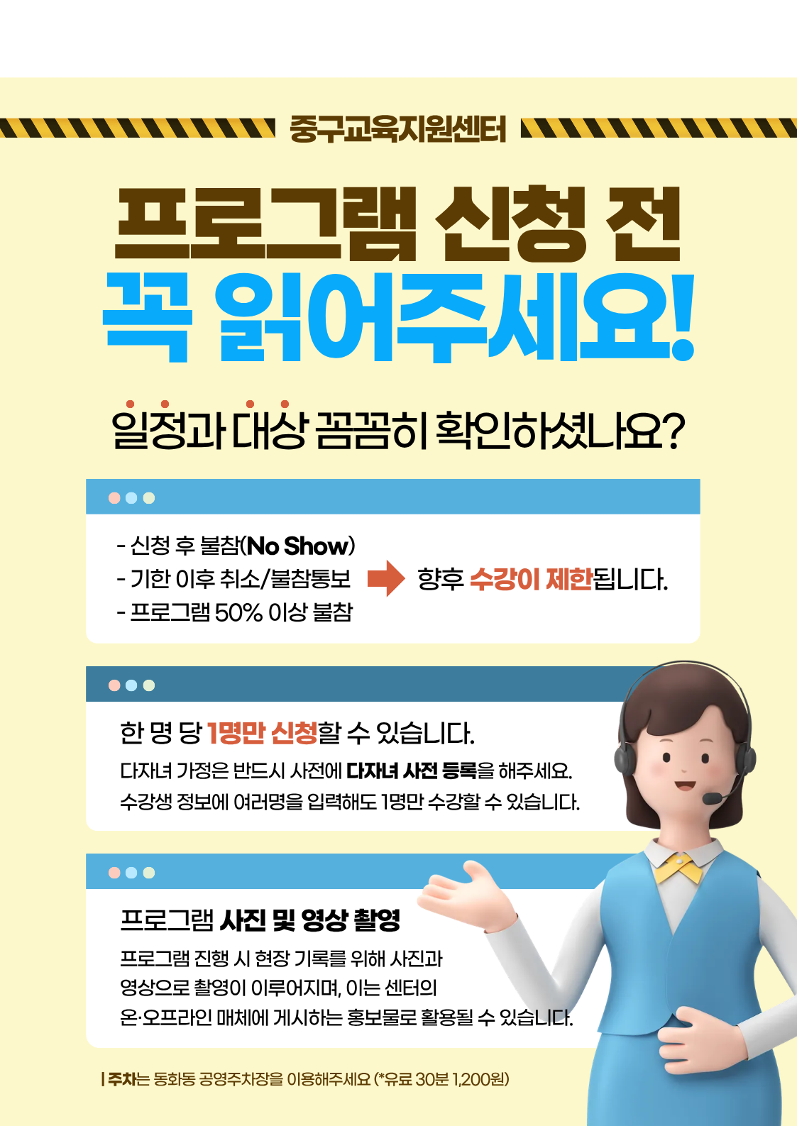 중구교육지원센터 프로그램 신청 전 꼭 읽어주세요! 일정과 대상 꼼꼼히 확인하셨나요? - 신청 후 불참(No Show) - 기한 이후 취소/불참통보 향후 수강이 제한됩니다. - 프로그램 50% 이상 불참 한명당 1명만 신청할 수 있습니다. 다자녀 가정은 반드시 사전에 다자녀 사전 등록을 해주세요. 수강생 정보에 여러명을 입력해도 1명만 수강할 수 있습니다. 프로그램 사진 및 영상 촬영 프로그램 진행 시 현장 기록를 위해 사진과 영상으로 촬영이 이루어지며, 이는 센터의 온·오프라인 매체에 게시하는 홍보물로 활용될 수 있습니다. |주차는 동화동 공영주차장을 이용해주세요 (*유료 30분 1,200원)